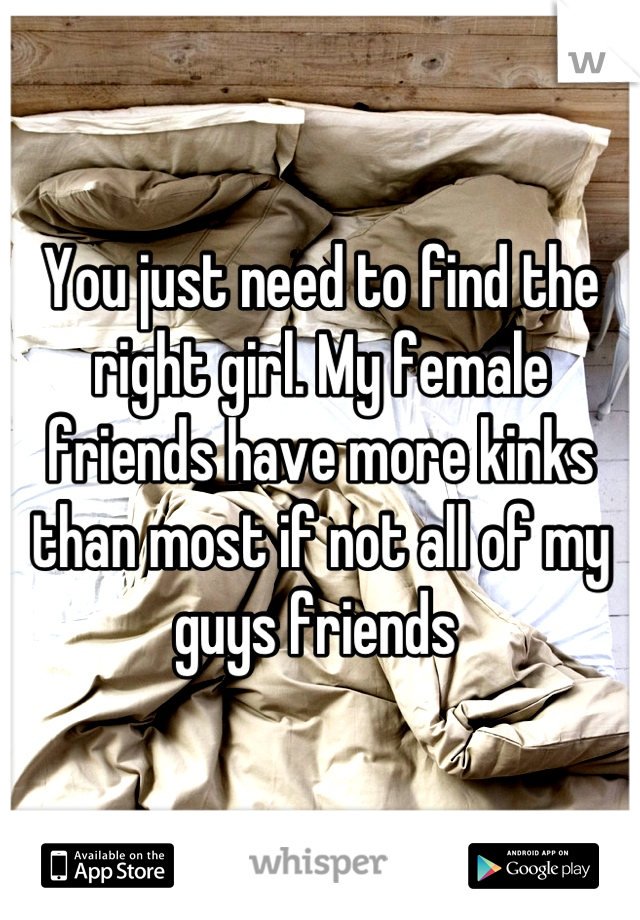 You just need to find the right girl. My female friends have more kinks than most if not all of my guys friends 