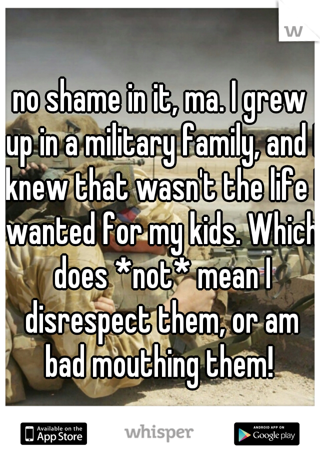 no shame in it, ma. I grew up in a military family, and I knew that wasn't the life I wanted for my kids. Which does *not* mean I disrespect them, or am bad mouthing them! 