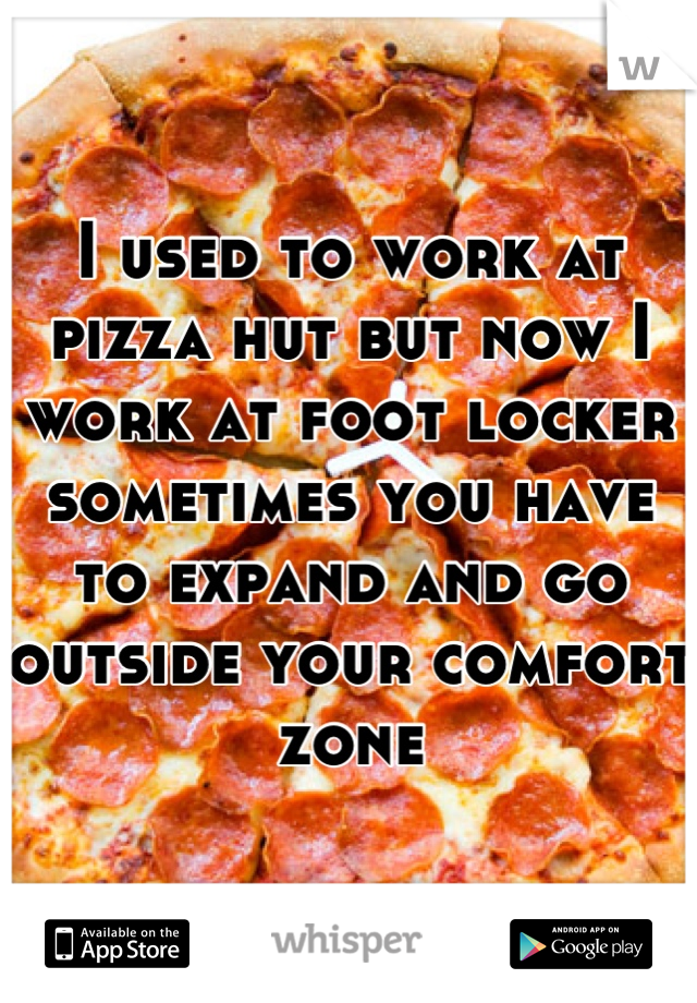 I used to work at pizza hut but now I work at foot locker sometimes you have to expand and go outside your comfort zone