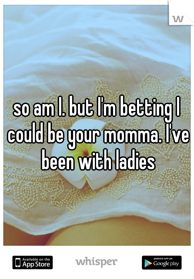 so am I. but I'm betting I could be your momma. I've been with ladies