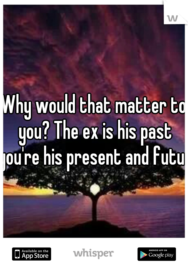 Why would that matter to you? The ex is his past you're his present and future