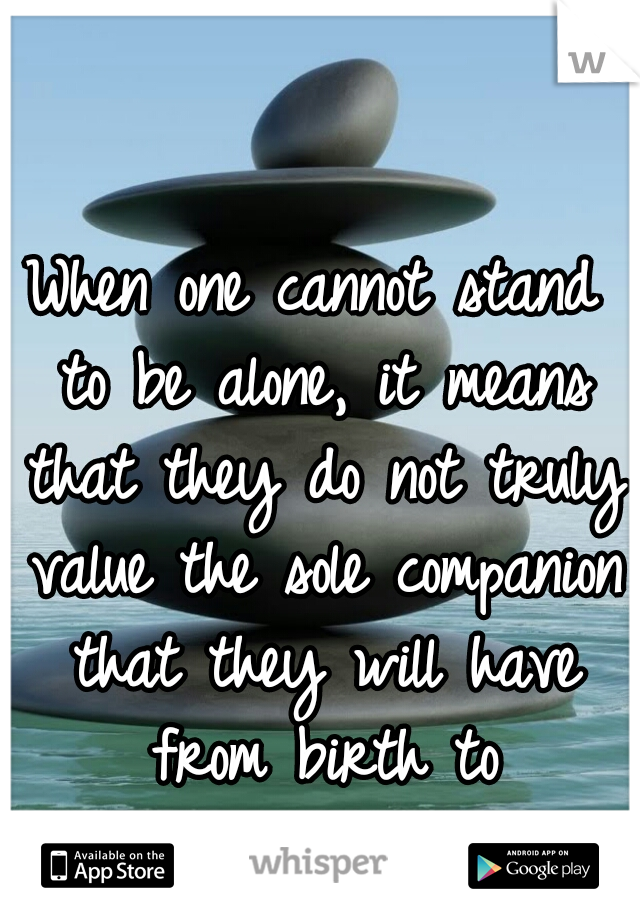When one cannot stand to be alone, it means that they do not truly value the sole companion that they will have from birth to death...themselves