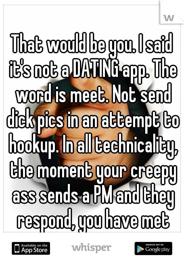 That would be you. I said it's not a DATING app. The word is meet. Not send dick pics in an attempt to hookup. In all technicality, the moment your creepy ass sends a PM and they respond, you have met