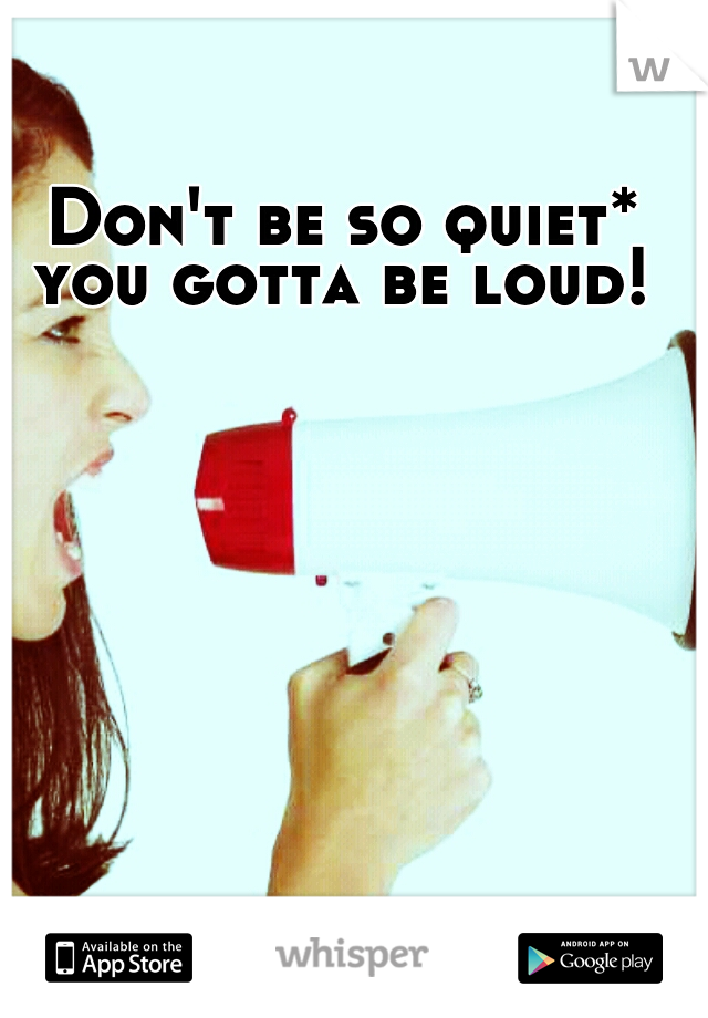 Don't be so quiet* you gotta be loud! 