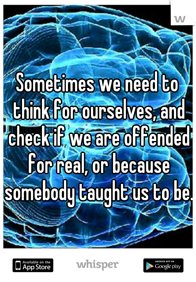 Sometimes we need to think for ourselves, and check if we are offended for real, or because somebody taught us to be.
