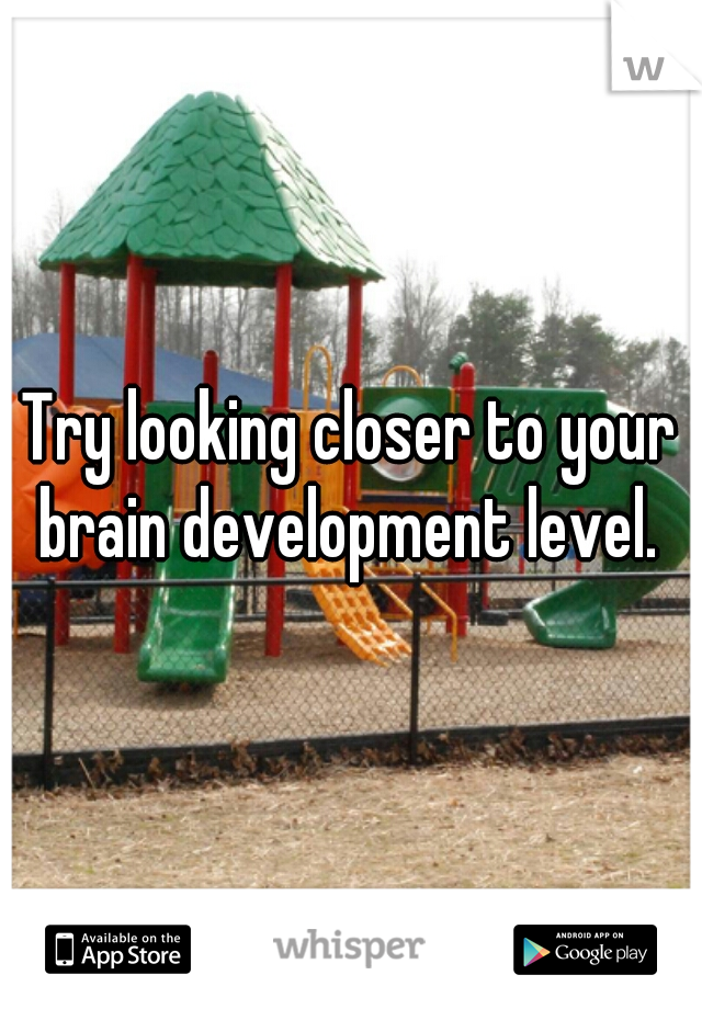 Try looking closer to your brain development level. 