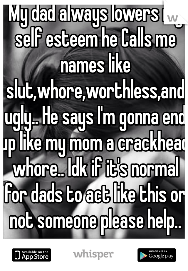 My dad always lowers my self esteem he Calls me names like slut,whore,worthless,and ugly.. He says I'm gonna end up like my mom a crackhead whore.. Idk if it's normal for dads to act like this or not someone please help.. 