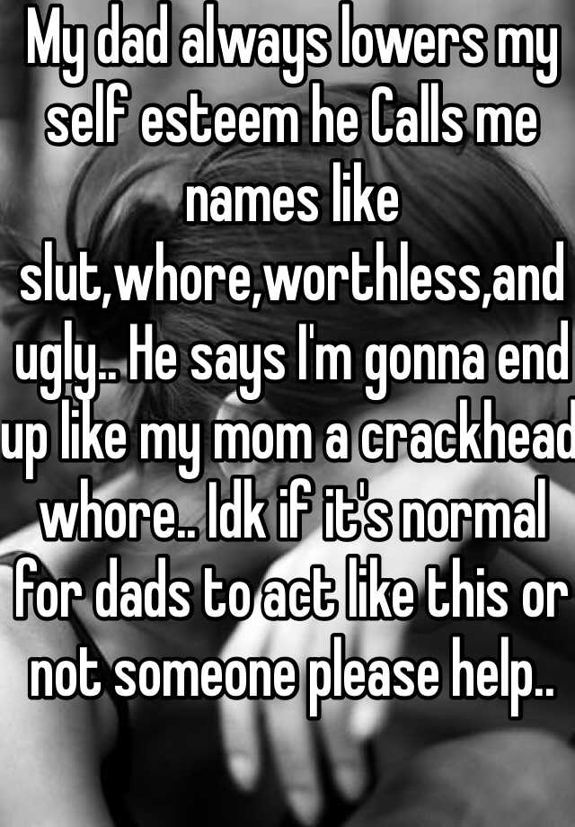 My dad always lowers my self esteem he Calls me names like slut,whore,worthless,and ugly.. He says I'm gonna end up like my mom a crackhead whore.. Idk if it's normal for dads to act like this or not someone please help.. 