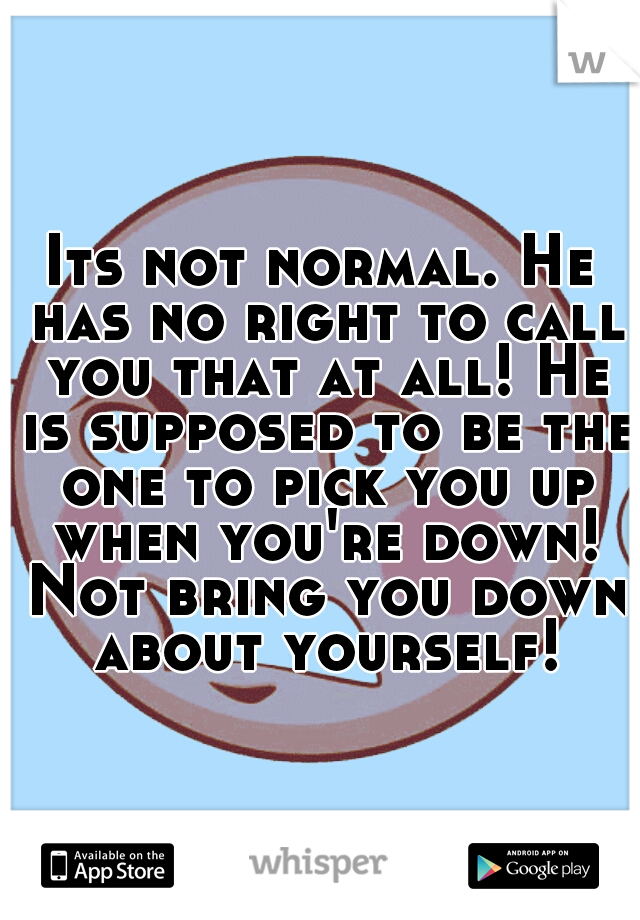 Its not normal. He has no right to call you that at all! He is supposed to be the one to pick you up when you're down! Not bring you down about yourself!