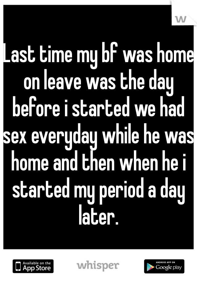 Last time my bf was home on leave was the day before i started we had sex everyday while he was home and then when he i started my period a day later.