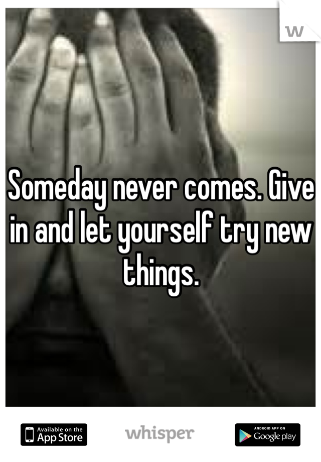 Someday never comes. Give in and let yourself try new things. 