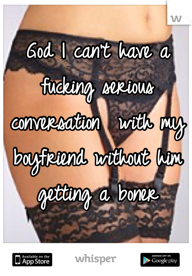 God I can't have a fucking serious conversation  with my boyfriend without him getting a boner