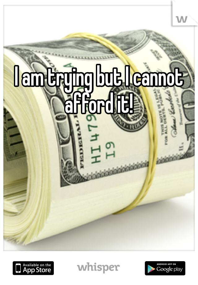 I am trying but I cannot afford it! 