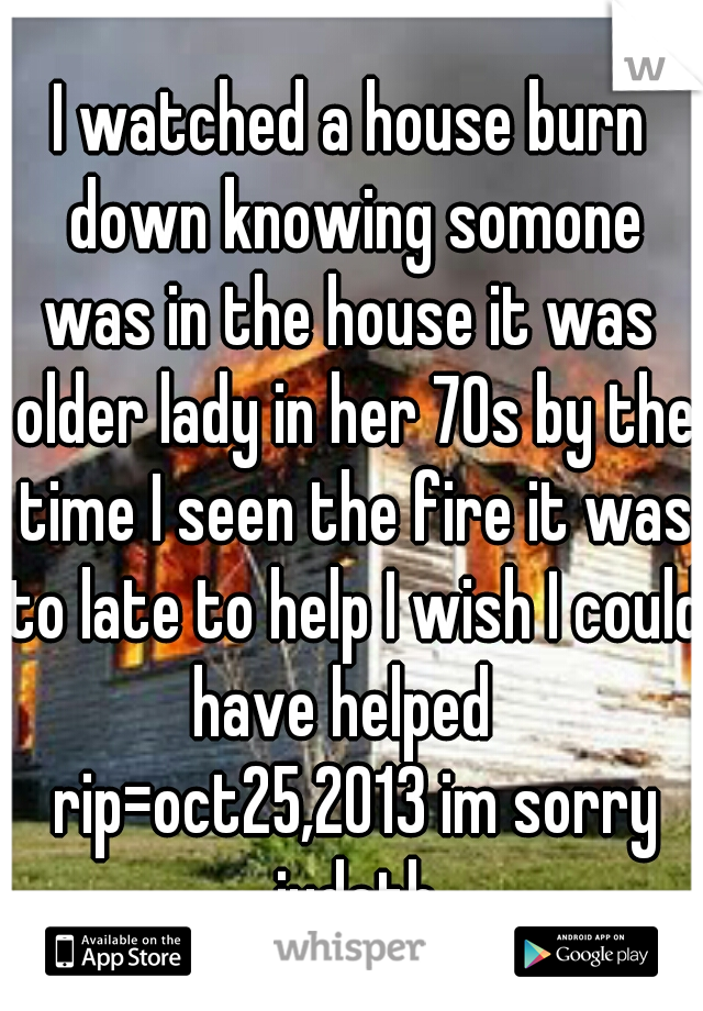 I watched a house burn down knowing somone was in the house it was  older lady in her 70s by the time I seen the fire it was to late to help I wish I could have helped   rip=oct25,2013 im sorry judeth