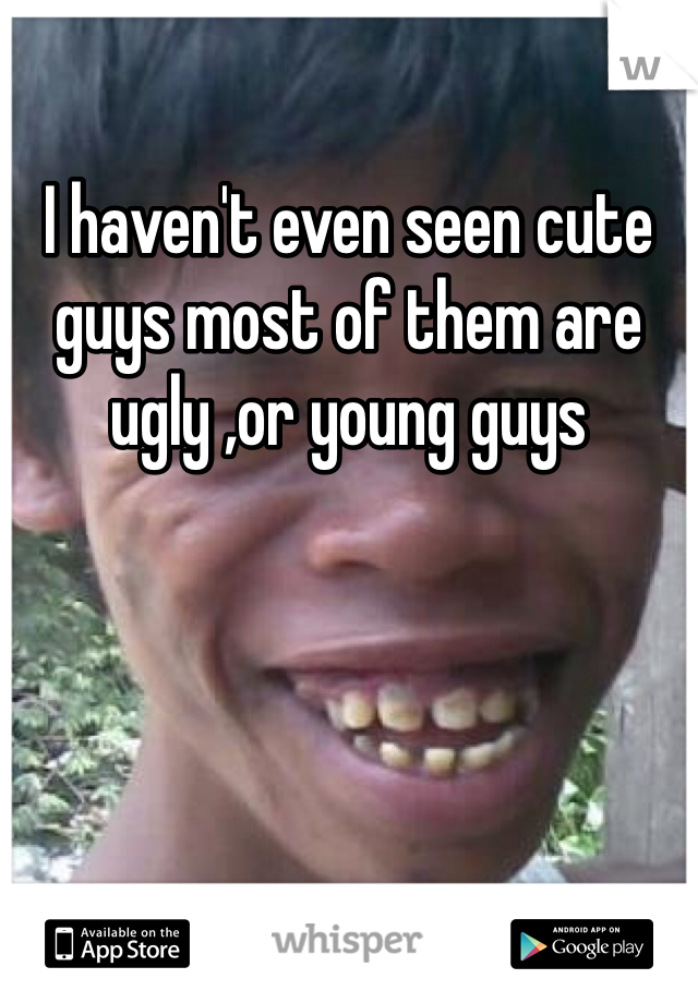I haven't even seen cute guys most of them are ugly ,or young guys 