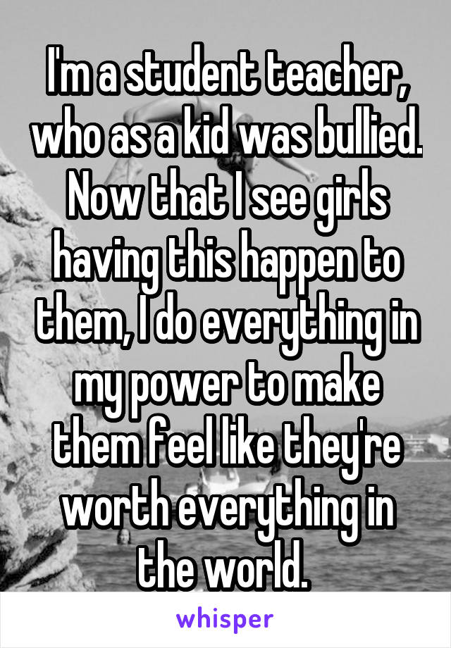 I'm a student teacher, who as a kid was bullied. Now that I see girls having this happen to them, I do everything in my power to make them feel like they're worth everything in the world. 
