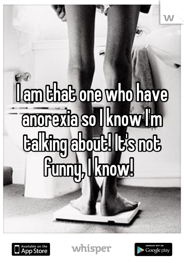 I am that one who have anorexia so I know I'm talking about! It's not funny, I know!  