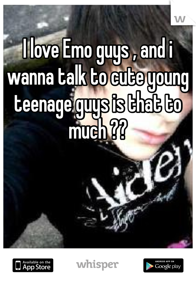 I love Emo guys , and i wanna talk to cute young teenage guys is that to much ??