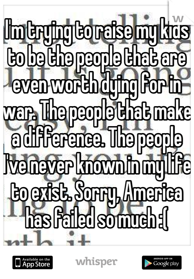 I'm trying to raise my kids to be the people that are even worth dying for in war. The people that make a difference. The people I've never known in my life to exist. Sorry, America has failed so much :(