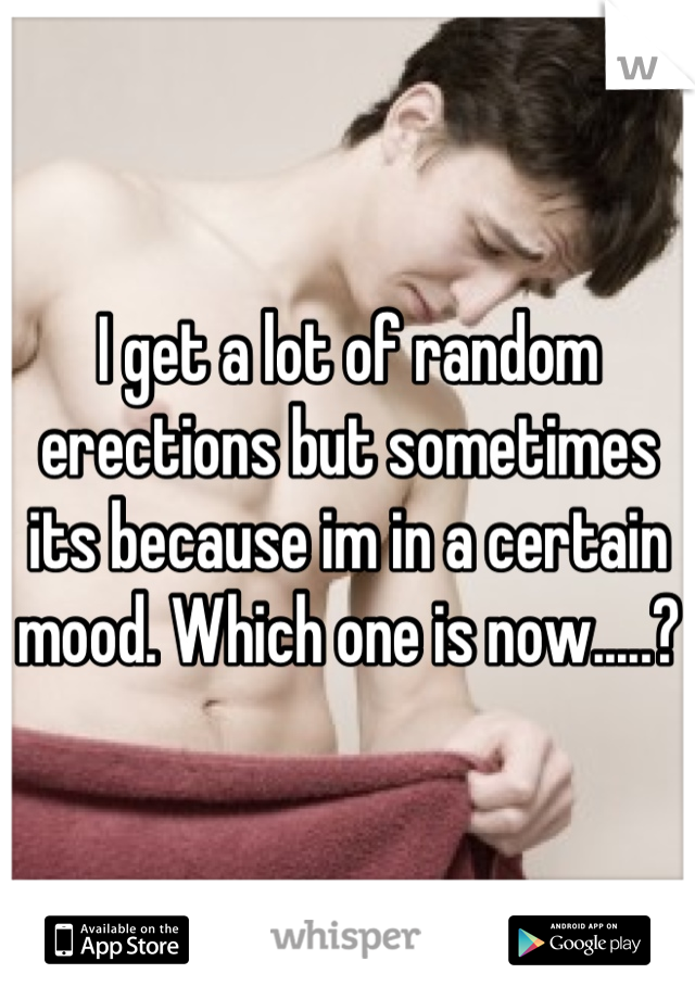 I get a lot of random erections but sometimes its because im in a certain mood. Which one is now.....?