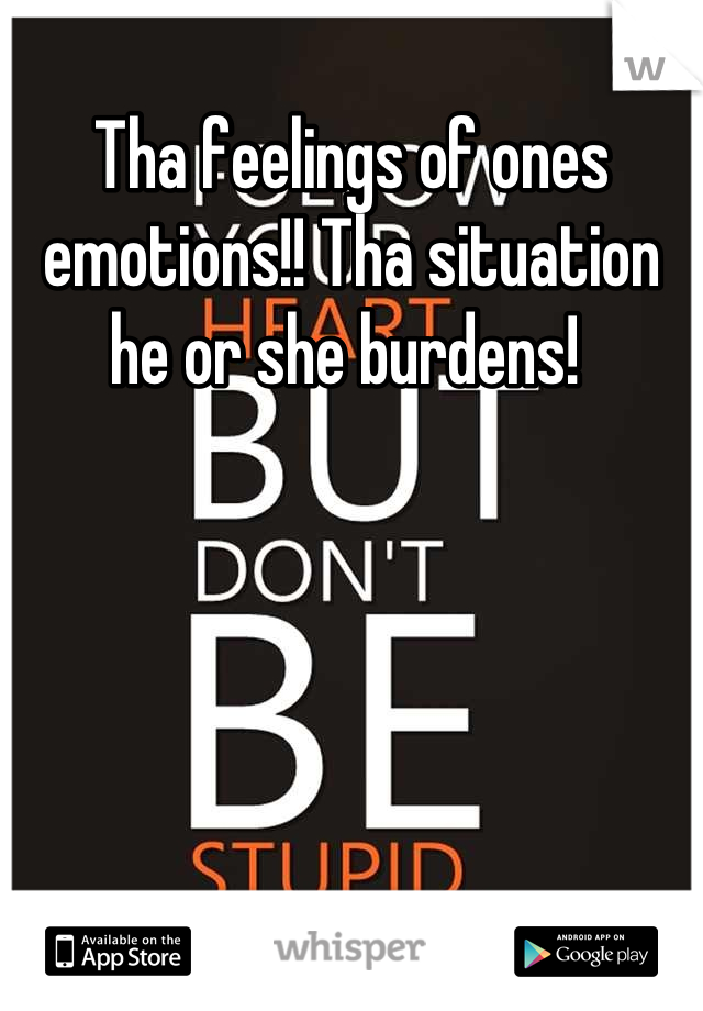 Tha feelings of ones emotions!! Tha situation he or she burdens! 