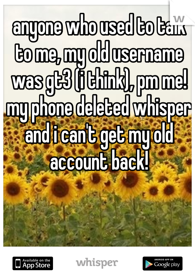 anyone who used to talk to me, my old username was gt3 (i think), pm me! my phone deleted whisper and i can't get my old account back!