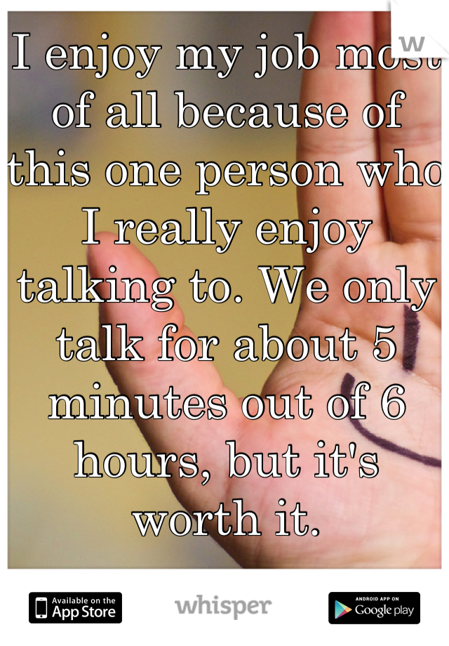 I enjoy my job most of all because of this one person who I really enjoy talking to. We only talk for about 5 minutes out of 6 hours, but it's worth it.