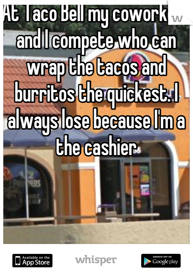 At Taco Bell my coworkers and I compete who can wrap the tacos and burritos the quickest. I always lose because I'm a the cashier