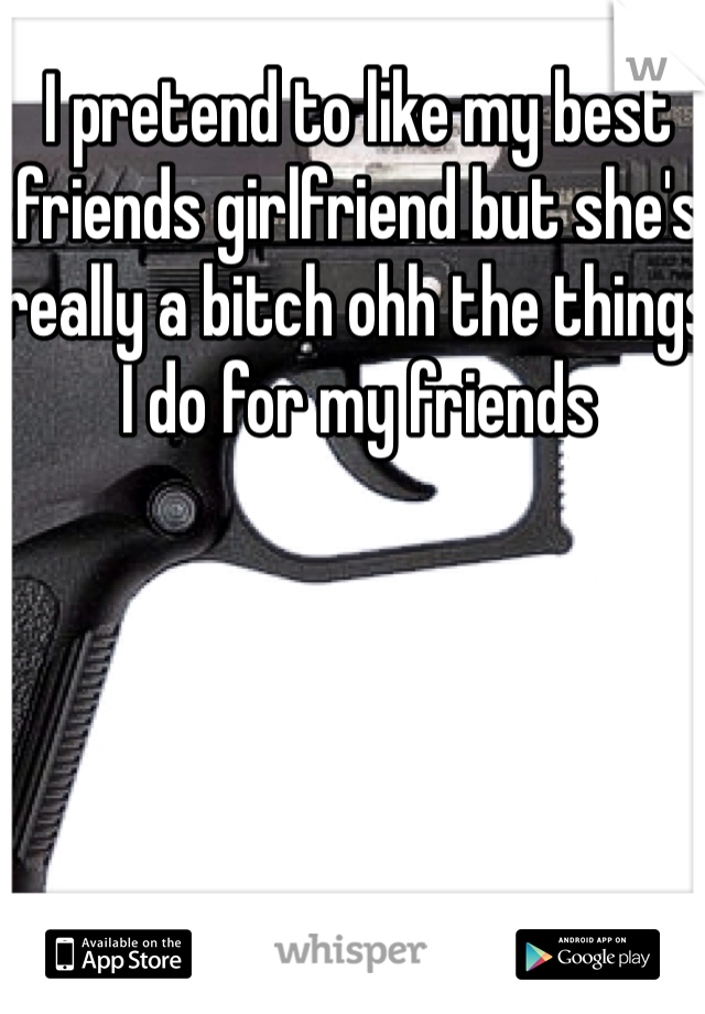 I pretend to like my best friends girlfriend but she's really a bitch ohh the things I do for my friends 