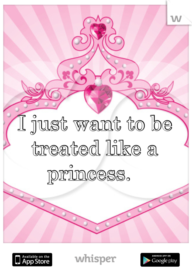 I just want to be treated like a princess.  