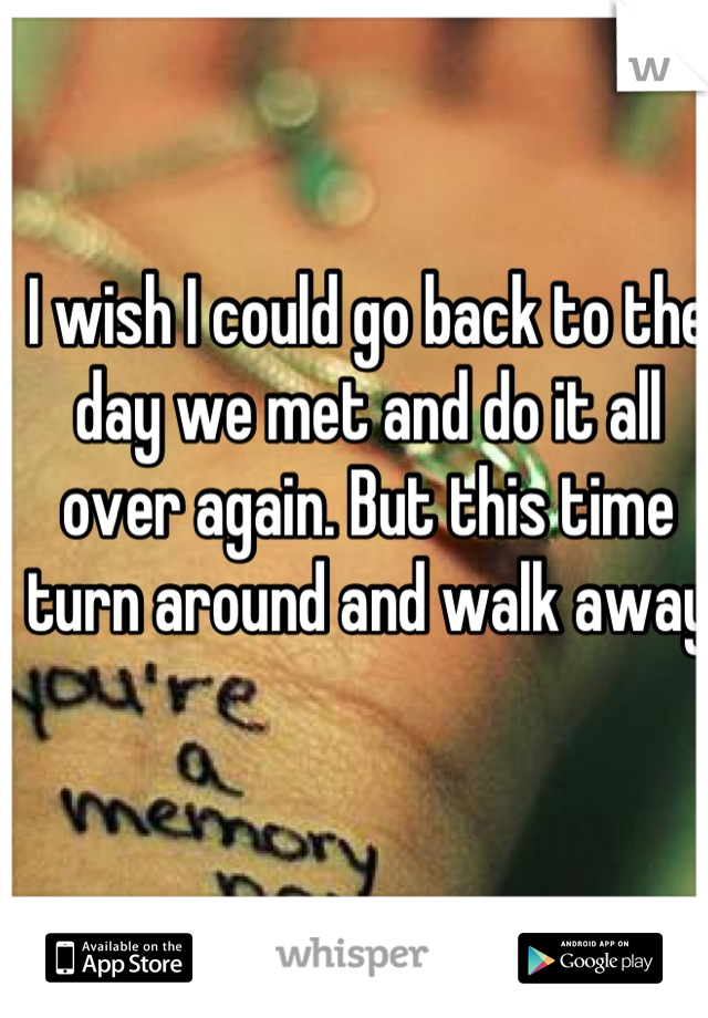 I wish I could go back to the day we met and do it all over again. But this time turn around and walk away