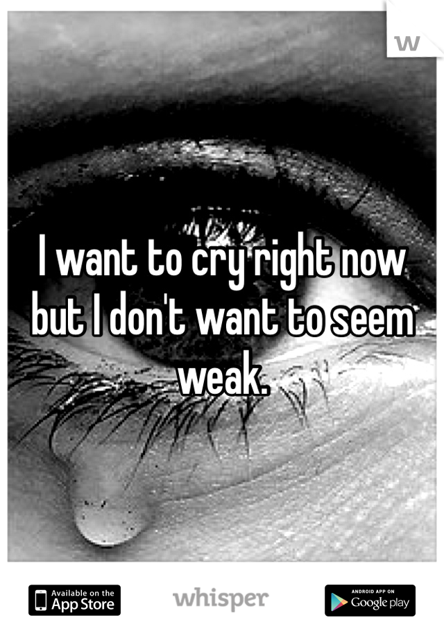 I want to cry right now but I don't want to seem weak. 