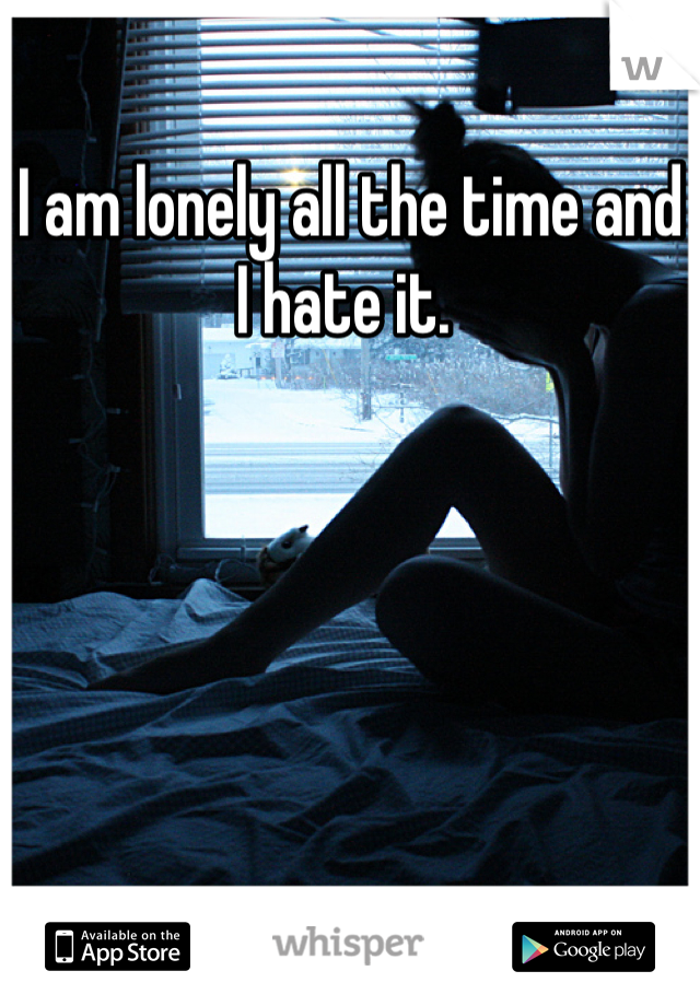 I am lonely all the time and I hate it. 