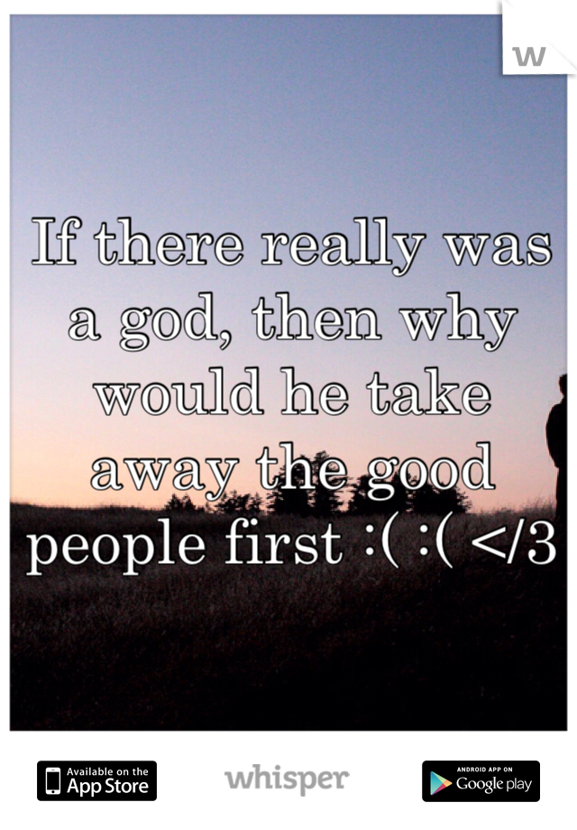 If there really was a god, then why would he take away the good people first :( :( </3