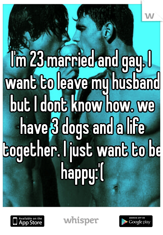 I'm 23 married and gay. I want to leave my husband but I dont know how. we have 3 dogs and a life together. I just want to be happy:'(
