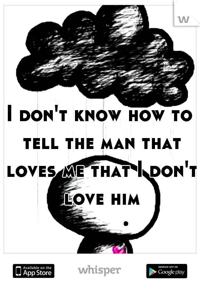 I don't know how to tell the man that loves me that I don't love him