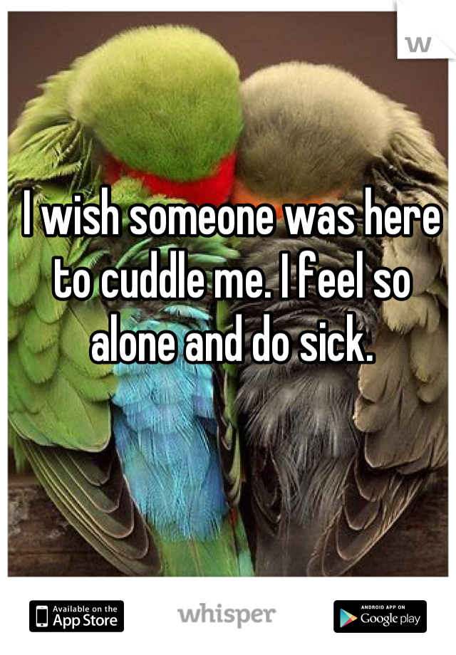 I wish someone was here to cuddle me. I feel so alone and do sick.