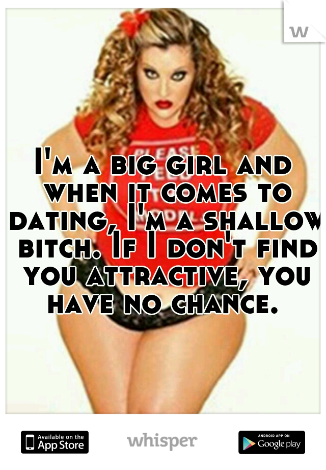I'm a big girl and when it comes to dating, I'm a shallow bitch. If I don't find you attractive, you have no chance. 