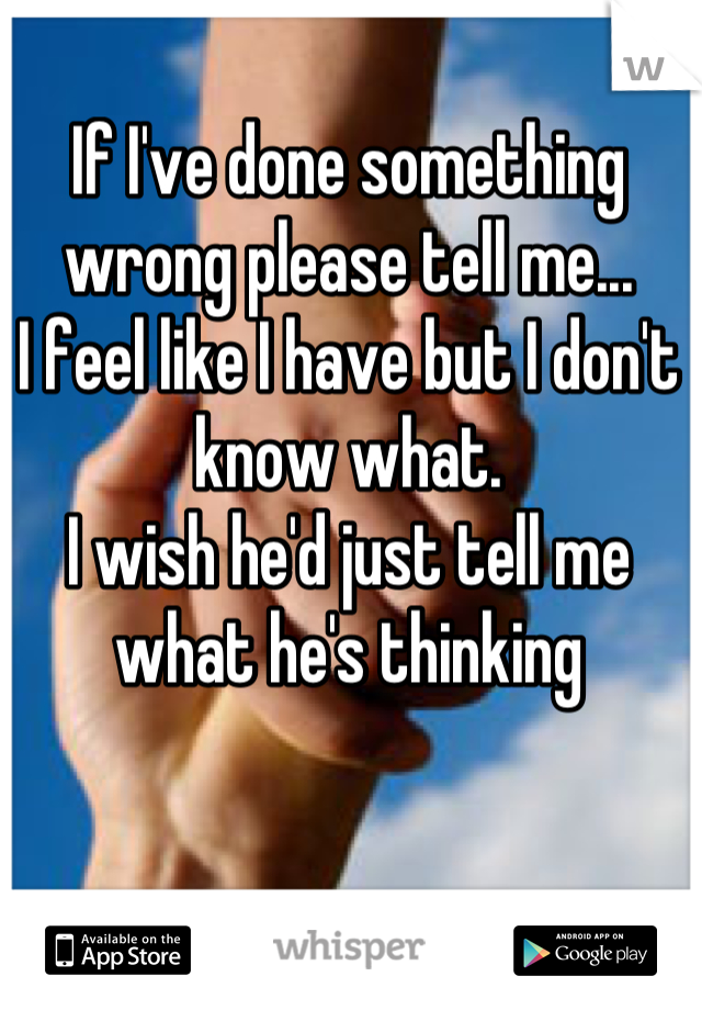 If I've done something wrong please tell me... 
I feel like I have but I don't know what.
I wish he'd just tell me what he's thinking