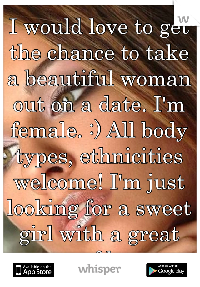 I would love to get the chance to take a beautiful woman out on a date. I'm female. :) All body types, ethnicities welcome! I'm just looking for a sweet girl with a great sense of humor.
