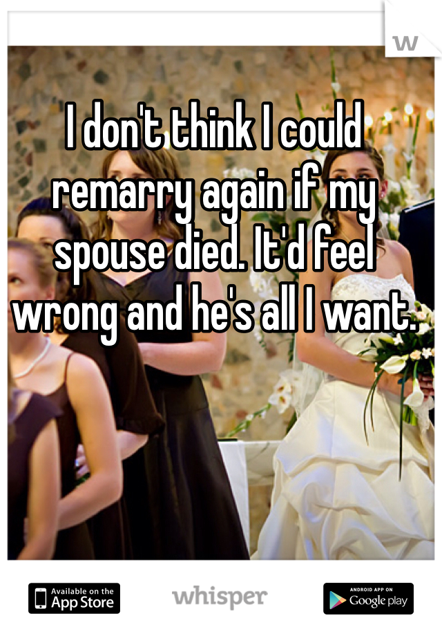 I don't think I could remarry again if my spouse died. It'd feel wrong and he's all I want. 