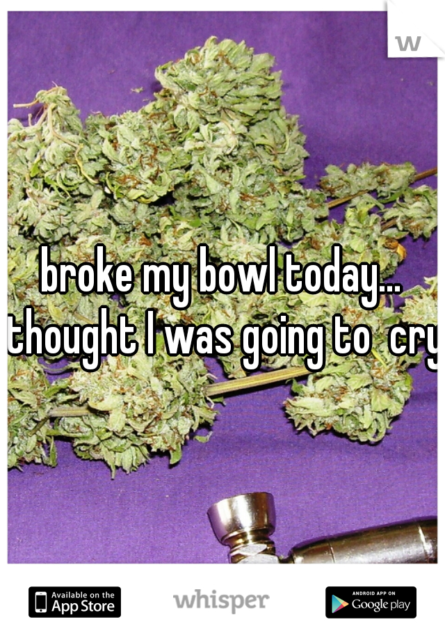 broke my bowl today... thought I was going to  cry