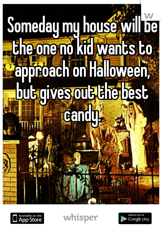 Someday my house will be the one no kid wants to approach on Halloween, but gives out the best candy. 