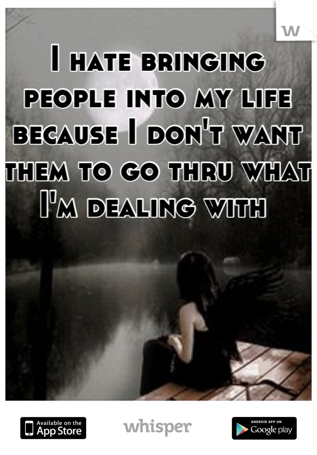 I hate bringing people into my life because I don't want them to go thru what I'm dealing with 