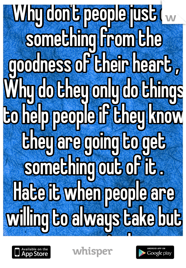 Why don't people just do something from the goodness of their heart ,
Why do they only do things to help people if they know they are going to get something out of it . 
Hate it when people are willing to always take but never give! 