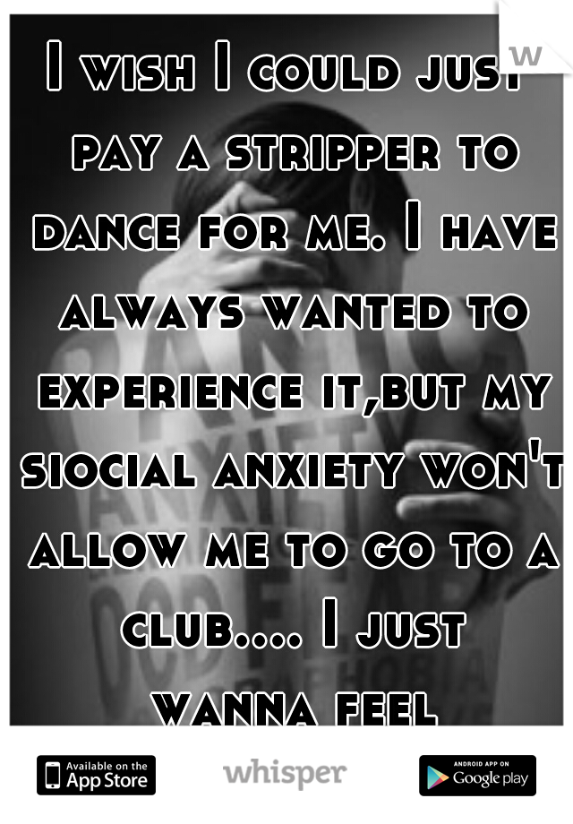 I wish I could just pay a stripper to dance for me. I have always wanted to experience it,but my siocial anxiety won't allow me to go to a club.... I just wanna feel normal....