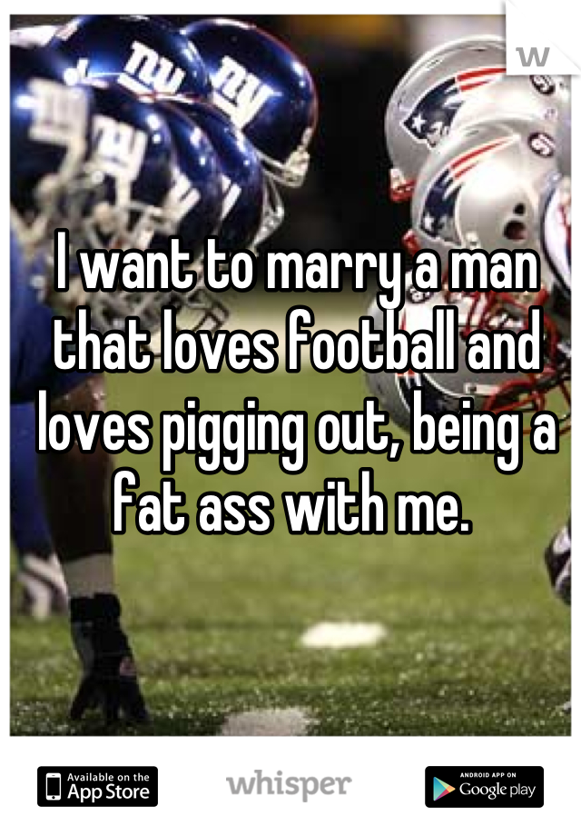 I want to marry a man that loves football and loves pigging out, being a fat ass with me. 