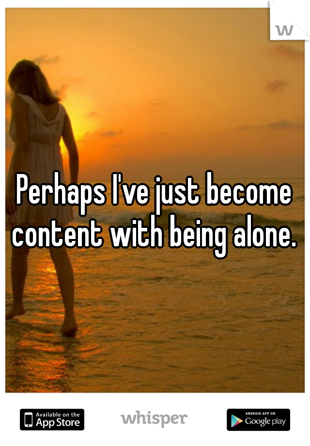 Perhaps I've just become content with being alone. 