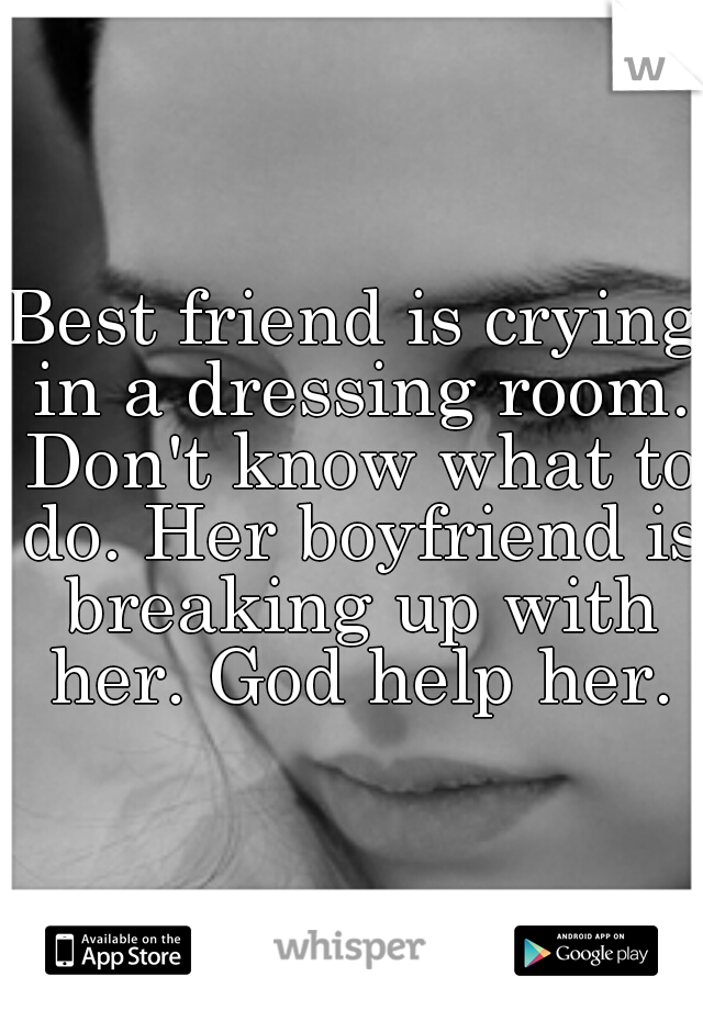 Best friend is crying in a dressing room. Don't know what to do. Her boyfriend is breaking up with her. God help her.