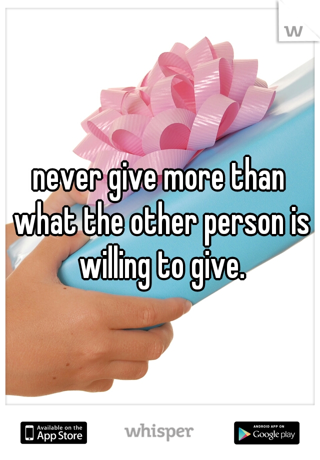 never give more than what the other person is willing to give.